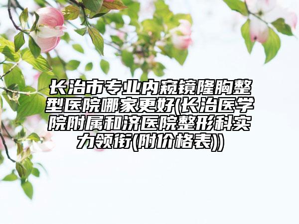 长治市专业内窥镜隆胸整型医院哪家更好(长治医学院附属和济医院整形科实力领衔(附价格表))
