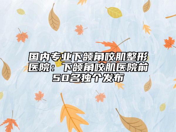 国内专业下颌角咬肌整形医院：下颌角咬肌医院前50名独个发布
