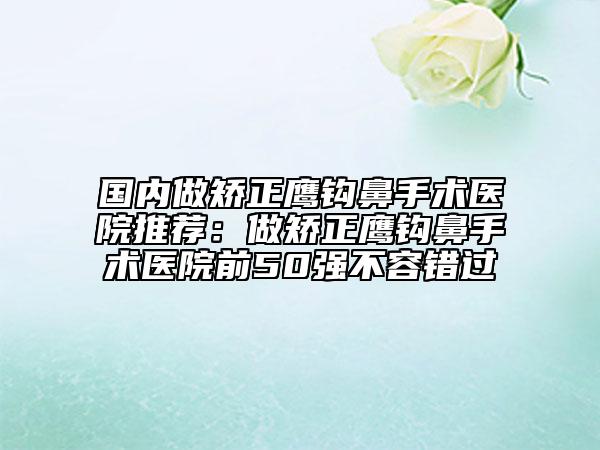 国内做矫正鹰钩鼻手术医院推荐：做矫正鹰钩鼻手术医院前50强不容错过