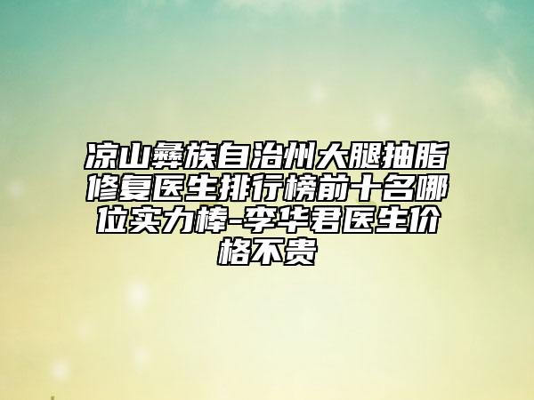凉山彝族自治州大腿抽脂修复医生排行榜前十名哪位实力棒-李华君医生价格不贵