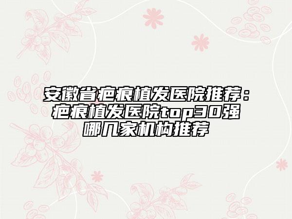 安徽省疤痕植发医院推荐：疤痕植发医院top30强哪几家机构推荐
