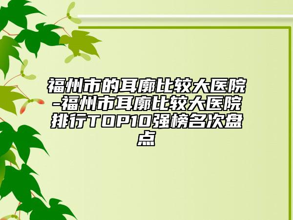 福州市的耳廓比较大医院-福州市耳廓比较大医院排行TOP10强榜名次盘点