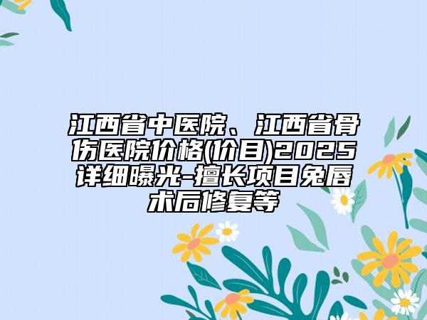 江西省中医院、江西省骨伤医院价格(价目)2025详细曝光-擅长项目兔唇术后修复等