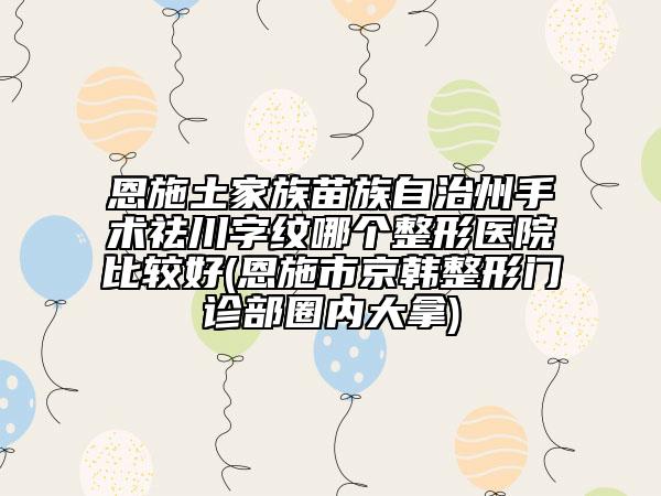 恩施土家族苗族自治州手术祛川字纹哪个整形医院比较好(恩施市京韩整形门诊部圈内大拿)