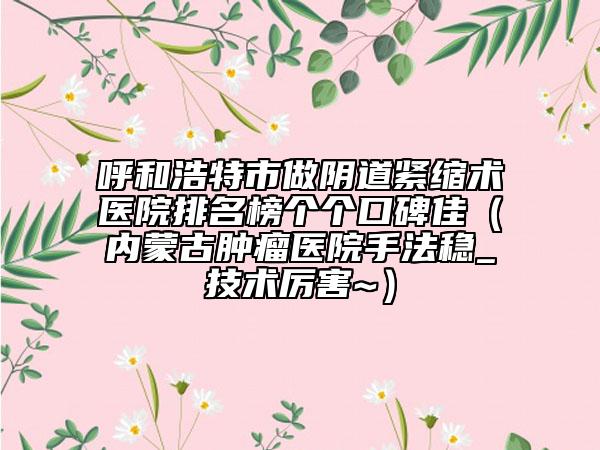 呼和浩特市做阴道紧缩术医院排名榜个个口碑佳（内蒙古肿瘤医院手法稳_技术厉害~）