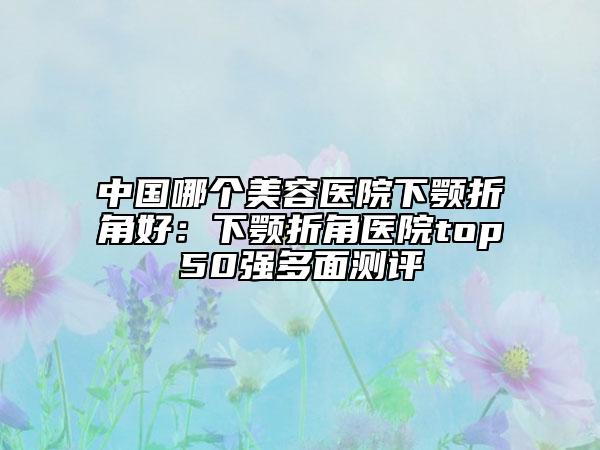 中国哪个美容医院下颚折角好：下颚折角医院top50强多面测评