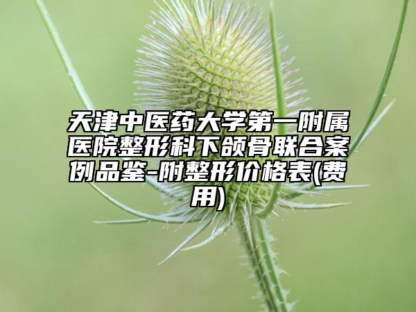 天津中医药大学第一附属医院整形科下颌骨联合案例品鉴-附整形价格表(费用)