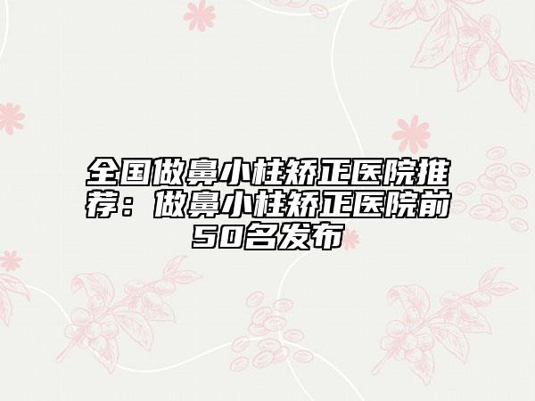 全国做鼻小柱矫正医院推荐：做鼻小柱矫正医院前50名发布