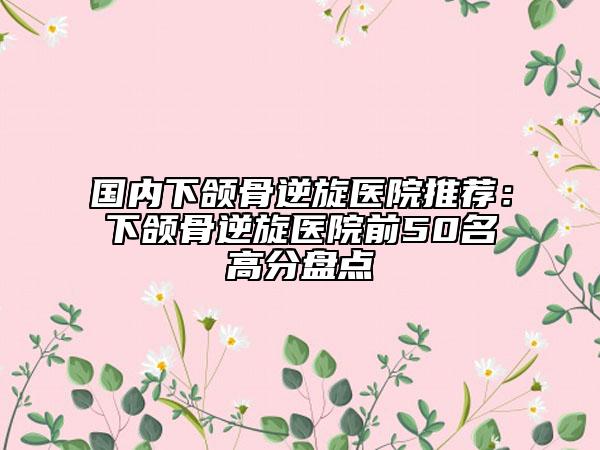 国内下颌骨逆旋医院推荐：下颌骨逆旋医院前50名高分盘点