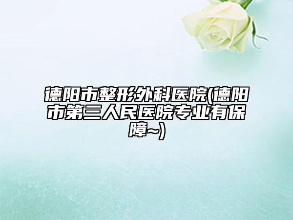 德阳市整形外科医院(德阳市第三人民医院专业有保障~)