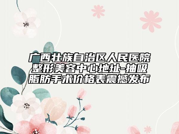 广西壮族自治区人民医院整形美容中心地址-抽吸脂肪手术价格表震撼发布