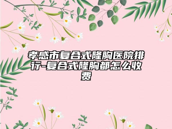 孝感市复合式隆胸医院排行-复合式隆胸都怎么收费
