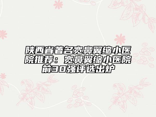 陕西省著名宽鼻翼缩小医院推荐：宽鼻翼缩小医院前30强评选出炉