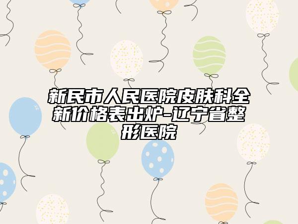 新民市人民医院皮肤科全新价格表出炉-辽宁省整形医院