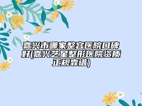 嘉兴市哪家整容医院口碑好(嘉兴艺星整形医院资质正规靠谱)