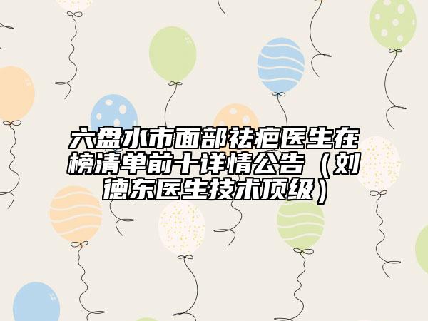 六盘水市面部祛疤医生在榜清单前十详情公告（刘德东医生技术顶级）