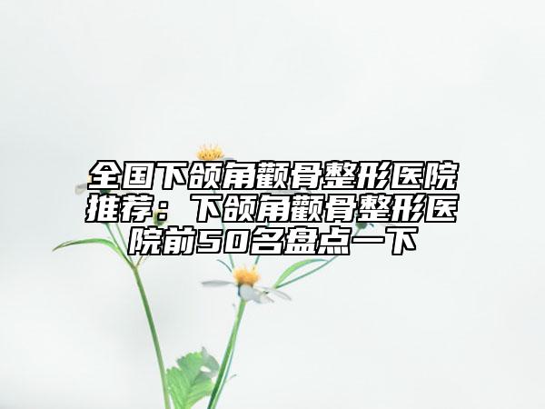 全国下颌角颧骨整形医院推荐：下颌角颧骨整形医院前50名盘点一下