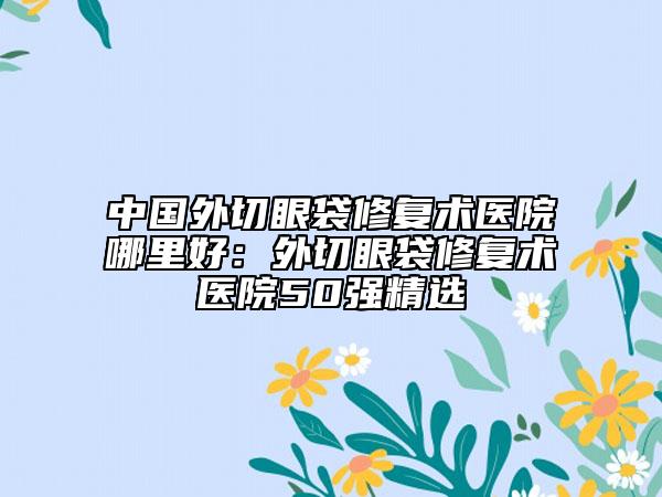 中国外切眼袋修复术医院哪里好：外切眼袋修复术医院50强精选