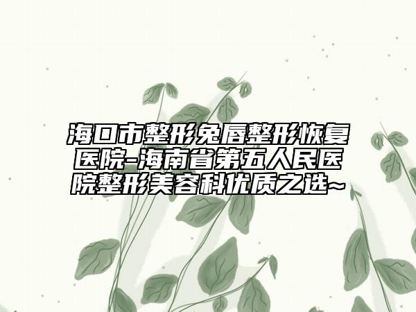 海口市整形兔唇整形恢复医院-海南省第五人民医院整形美容科优质之选~