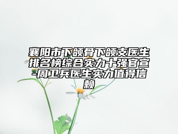 襄阳市下颌骨下颌支医生排名榜综合实力十强官宣-周卫兵医生实力值得信赖