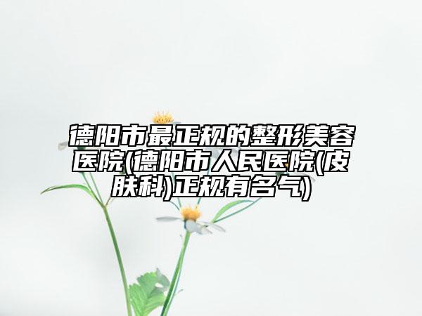 德阳市最正规的整形美容医院(德阳市人民医院(皮肤科)正规有名气)