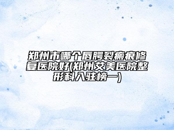 郑州市哪个唇腭裂瘢痕修复医院好(郑州艾美医院整形科入驻榜一)