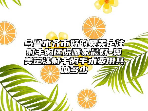 乌鲁木齐市好的奥美定注射丰胸医院哪家最好-奥美定注射丰胸手术费用具体多少