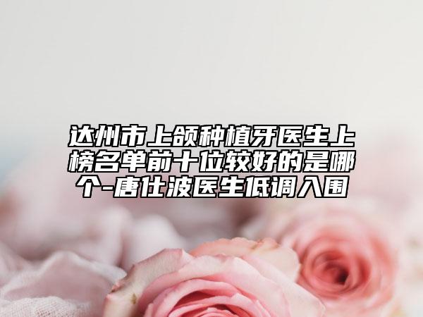 达州市上颌种植牙医生上榜名单前十位较好的是哪个-唐仕波医生低调入围