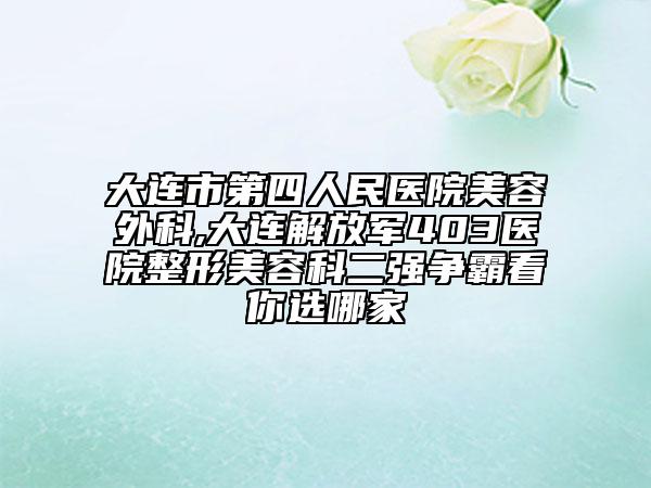 大连市第四人民医院美容外科,大连解放军403医院整形美容科二强争霸看你选哪家