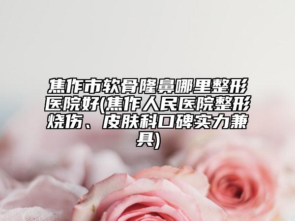 焦作市软骨隆鼻哪里整形医院好(焦作人民医院整形烧伤、皮肤科口碑实力兼具)