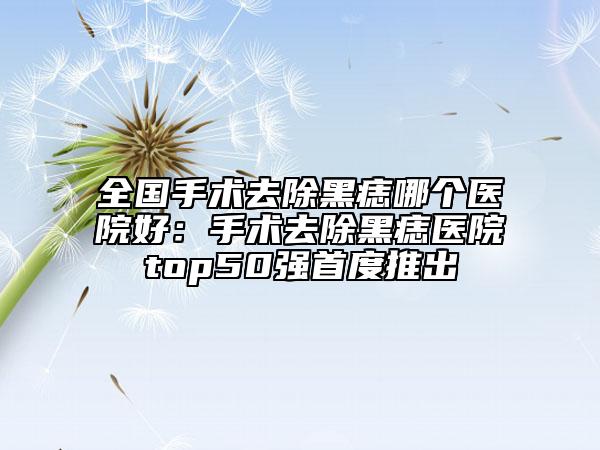 全国手术去除黑痣哪个医院好：手术去除黑痣医院top50强首度推出