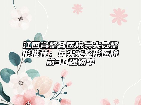 江西省整容医院鼻尖宽整形推荐：鼻尖宽整形医院前30强榜单