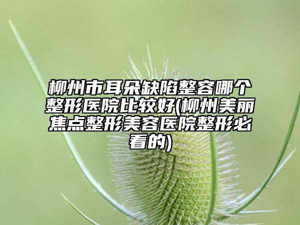 柳州市耳朵缺陷整容哪个整形医院比较好(柳州美丽焦点整形美容医院整形必看的)