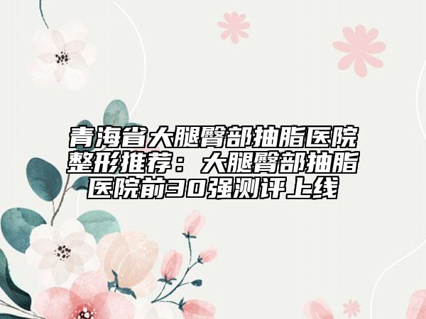 青海省大腿臀部抽脂医院整形推荐：大腿臀部抽脂医院前30强测评上线