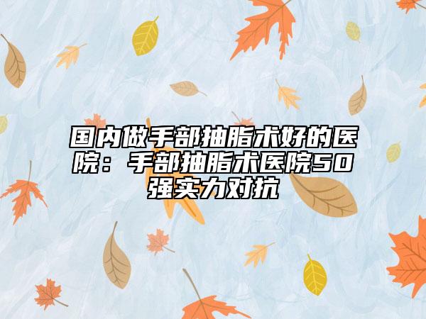 国内做手部抽脂术好的医院：手部抽脂术医院50强实力对抗
