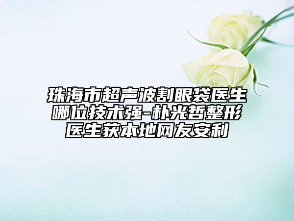 珠海市超声波割眼袋医生哪位技术强-朴光哲整形医生获本地网友安利