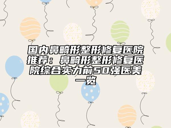 国内鼻畸形整形修复医院推荐：鼻畸形整形修复医院综合实力前50强医美一览