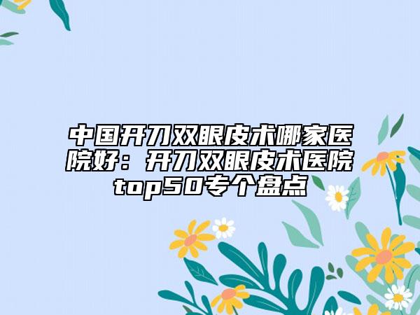中国开刀双眼皮术哪家医院好：开刀双眼皮术医院top50专个盘点