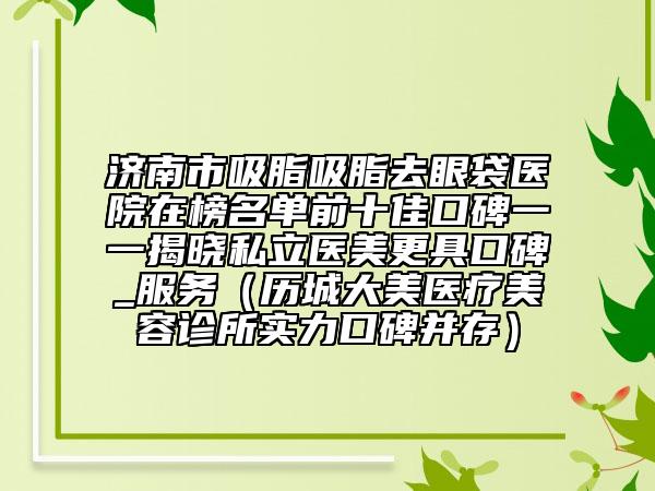济南市吸脂吸脂去眼袋医院在榜名单前十佳口碑一一揭晓私立医美更具口碑_服务（历城大美医疗美容诊所实力口碑并存）