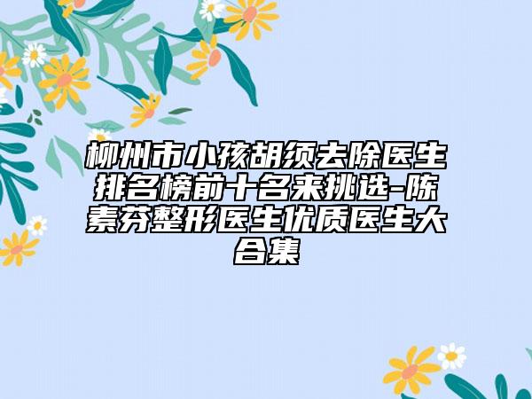 柳州市小孩胡须去除医生排名榜前十名来挑选-陈素芬整形医生优质医生大合集