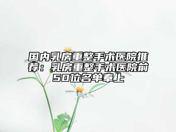 国内乳房重整手术医院推荐：乳房重整手术医院前50位名单奉上