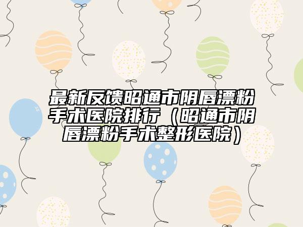 最新反馈昭通市阴唇漂粉手术医院排行（昭通市阴唇漂粉手术整形医院）