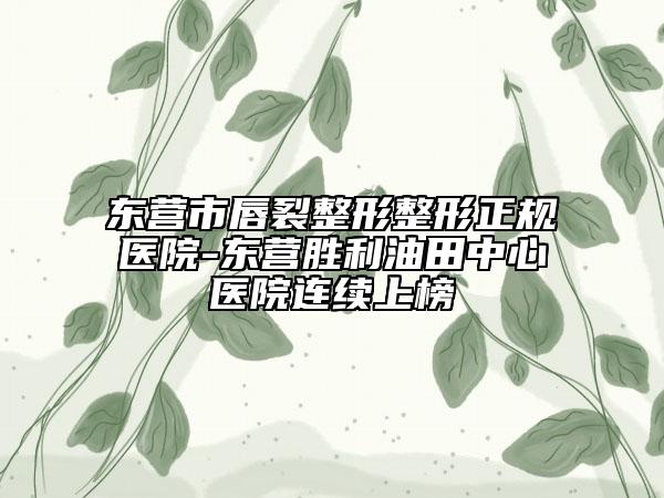 东营市唇裂整形整形正规医院-东营胜利油田中心医院连续上榜