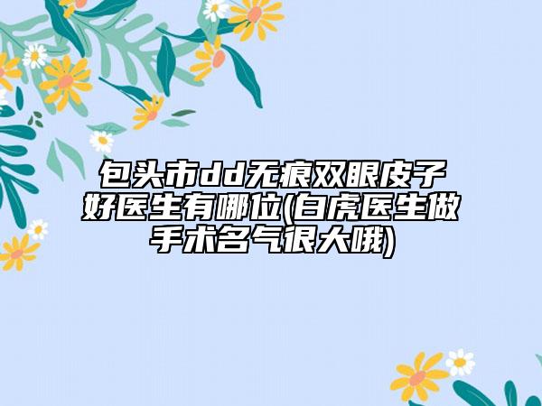 包头市dd无痕双眼皮子好医生有哪位(白虎医生做手术名气很大哦)
