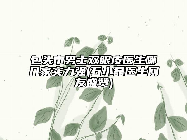 包头市男士双眼皮医生哪几家实力强(石小磊医生网友盛赞)