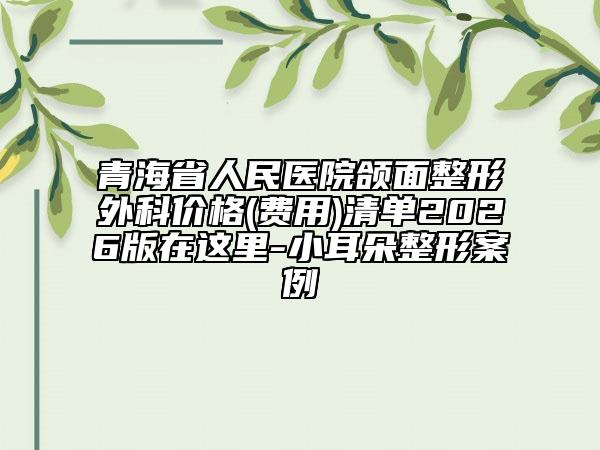 青海省人民医院颌面整形外科价格(费用)清单2026版在这里-小耳朵整形案例