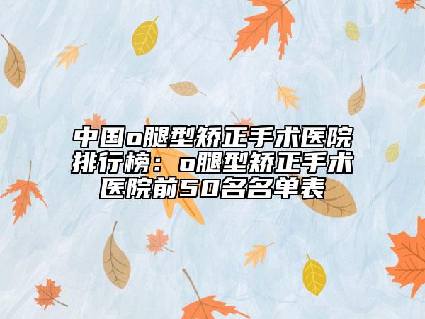 中国o腿型矫正手术医院排行榜：o腿型矫正手术医院前50名名单表