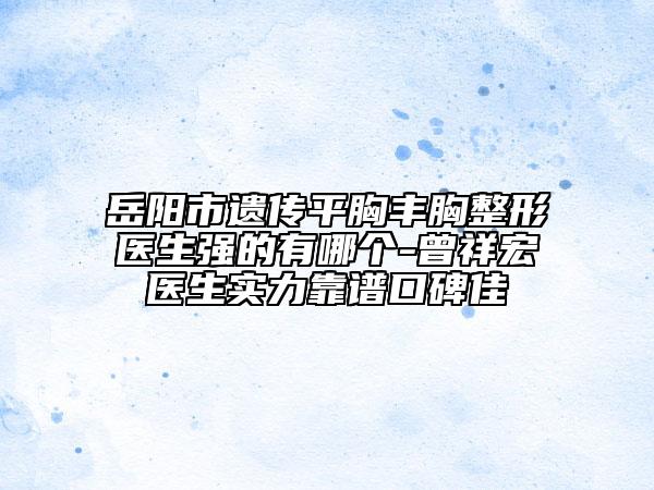 岳阳市遗传平胸丰胸整形医生强的有哪个-曾祥宏医生实力靠谱口碑佳