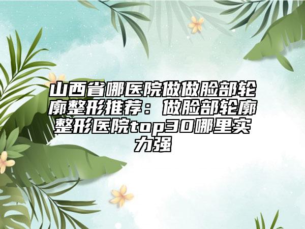 山西省哪医院做做脸部轮廓整形推荐：做脸部轮廓整形医院top30哪里实力强