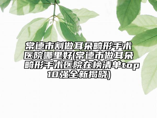 常德市割做耳朵畸形手术医院哪里好(常德市做耳朵畸形手术医院在榜清单top10强全新揭晓)